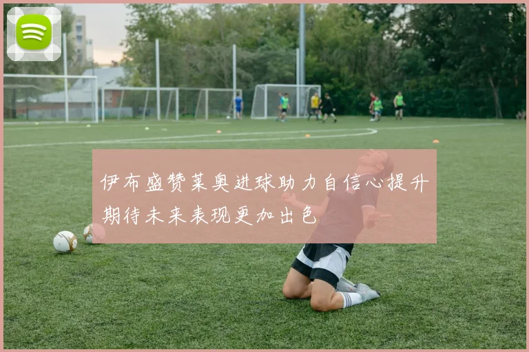 伊布盛赞莱奥进球助力自信心提升期待未来表现更加出色