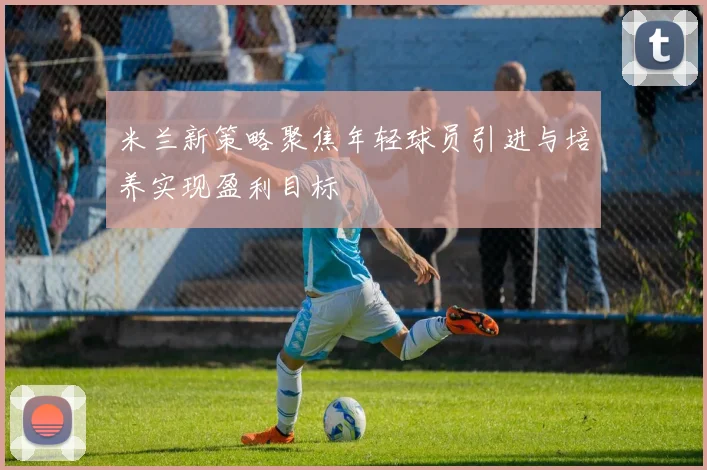 米兰新策略聚焦年轻球员引进与培养实现盈利目标